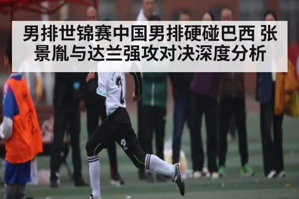 男排世锦赛中国男排硬碰巴西 张景胤与达兰强攻对决深度分析
